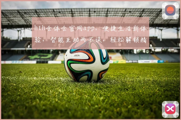 hth会体会官网app，便捷生活新体验，智能互动两不误，轻松解锁精彩世界