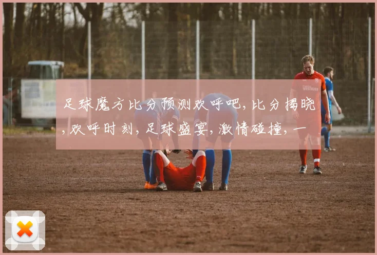 足球魔方比分预测欢呼吧,比分揭晓,欢呼时刻,足球盛宴,激情碰撞,一触即发