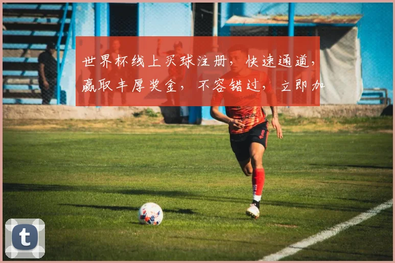 世界杯线上买球注册，快速通道，赢取丰厚奖金，不容错过，立即加入