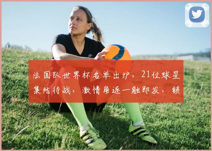 法国队世界杯名单出炉，21位球星集结待战，激情角逐一触即发，锁定焦点